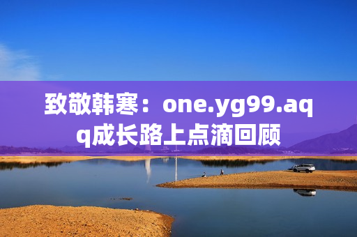 致敬韩寒：one.yg99.aqq成长路上点滴回顾