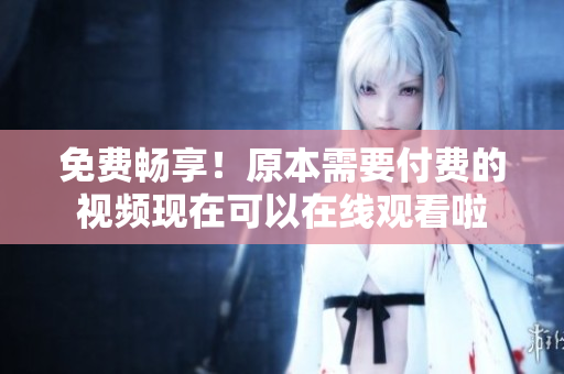 免费畅享！原本需要付费的视频现在可以在线观看啦