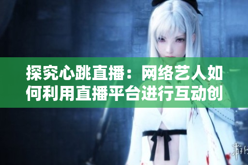 探究心跳直播：网络艺人如何利用直播平台进行互动创作