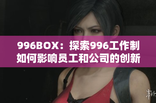 996BOX：探索996工作制如何影响员工和公司的创新力与生产力