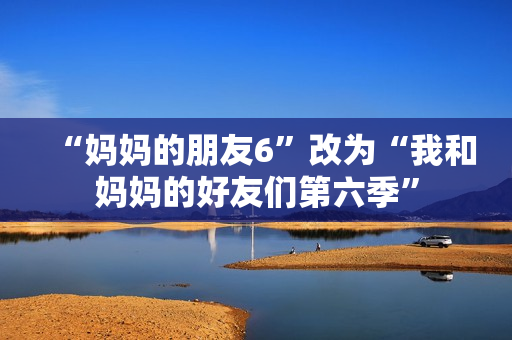 “妈妈的朋友6”改为“我和妈妈的好友们第六季”