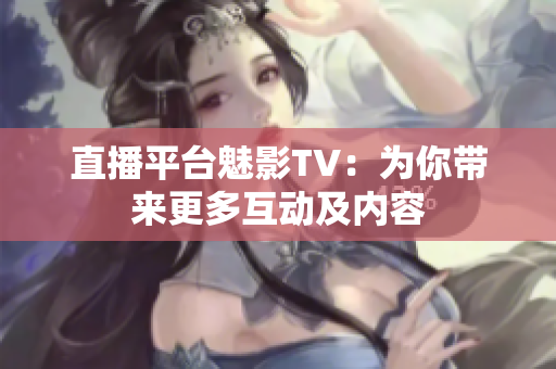 直播平台魅影TV：为你带来更多互动及内容