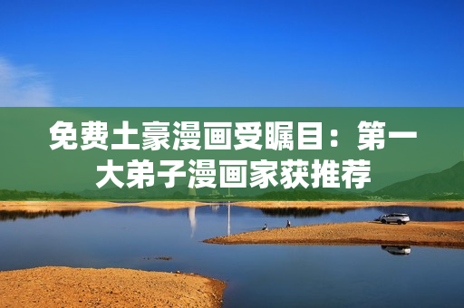 免费土豪漫画受瞩目：第一大弟子漫画家获推荐