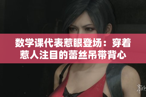 数学课代表惹眼登场：穿着惹人注目的蕾丝吊带背心