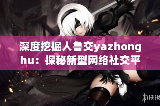 深度挖掘人鲁交yazhonghu：探秘新型网络社交平台