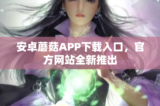 安卓蘑菇APP下载入口，官方网站全新推出