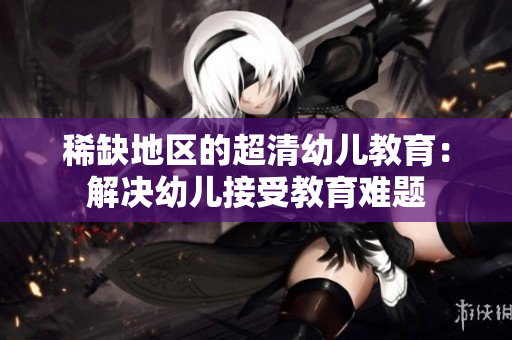 稀缺地区的超清幼儿教育：解决幼儿接受教育难题