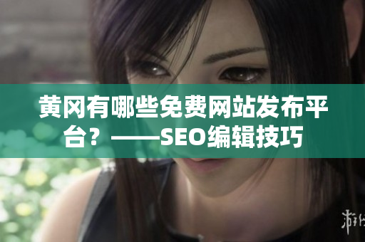黄冈有哪些免费网站发布平台？——SEO编辑技巧