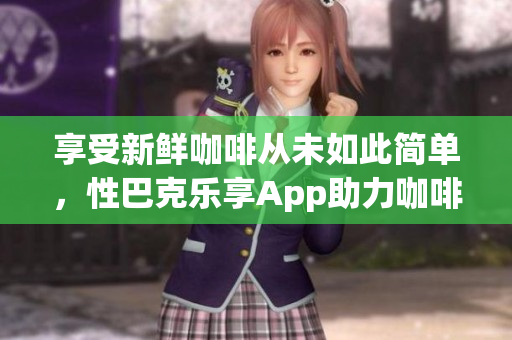 享受新鲜咖啡从未如此简单，性巴克乐享App助力咖啡爱好者
