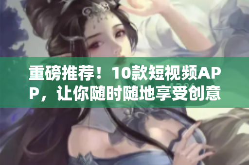 重磅推荐！10款短视频APP，让你随时随地享受创意生活