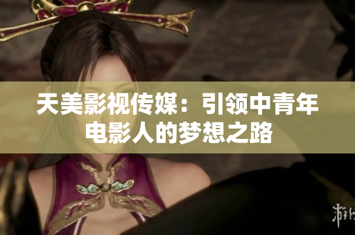 天美影视传媒：引领中青年电影人的梦想之路