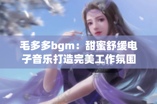 毛多多bgm：甜蜜舒缓电子音乐打造完美工作氛围