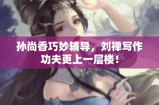 孙尚香巧妙辅导，刘禅写作功夫更上一层楼！