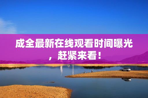 成全最新在线观看时间曝光，赶紧来看！