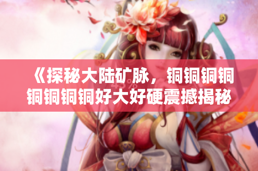 《探秘大陆矿脉，铜铜铜铜铜铜铜铜好大好硬震撼揭秘》
