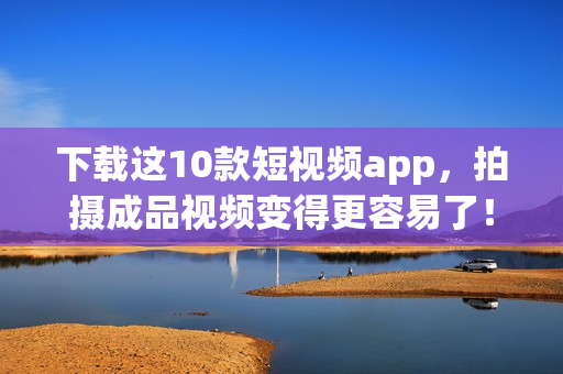 下载这10款短视频app，拍摄成品视频变得更容易了！