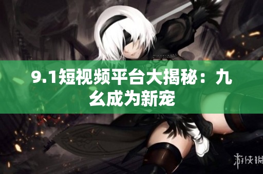 9.1短视频平台大揭秘：九幺成为新宠