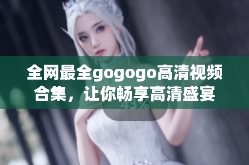 全网最全gogogo高清视频合集，让你畅享高清盛宴
