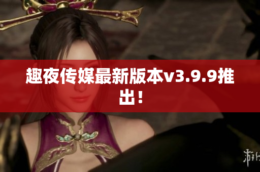 趣夜传媒最新版本v3.9.9推出！
