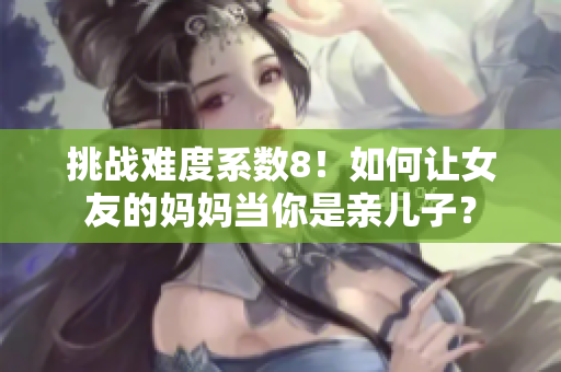 挑战难度系数8！如何让女友的妈妈当你是亲儿子？