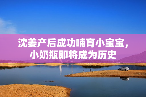沈姜产后成功哺育小宝宝，小奶瓶即将成为历史