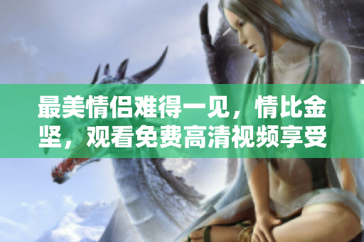最美情侣难得一见，情比金坚，观看免费高清视频享受甜蜜浪漫之旅！