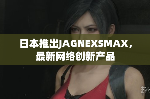 日本推出JAGNEXSMAX，最新网络创新产品