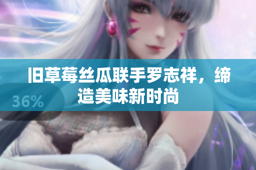 旧草莓丝瓜联手罗志祥，缔造美味新时尚