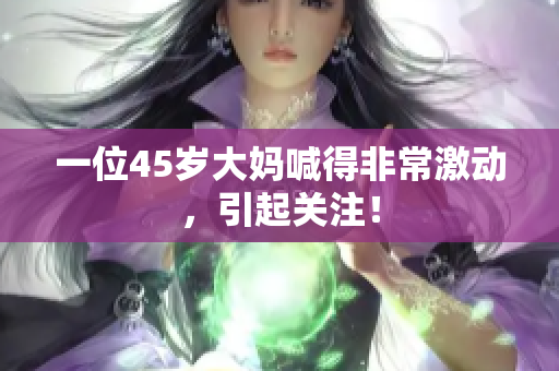 一位45岁大妈喊得非常激动，引起关注！