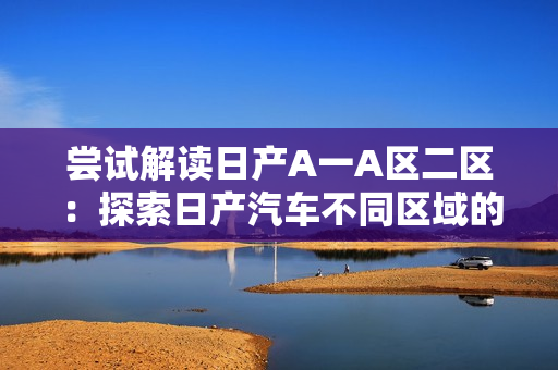 尝试解读日产A一A区二区：探索日产汽车不同区域的市场策略