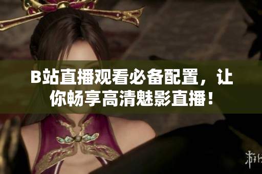 B站直播观看必备配置，让你畅享高清魅影直播！