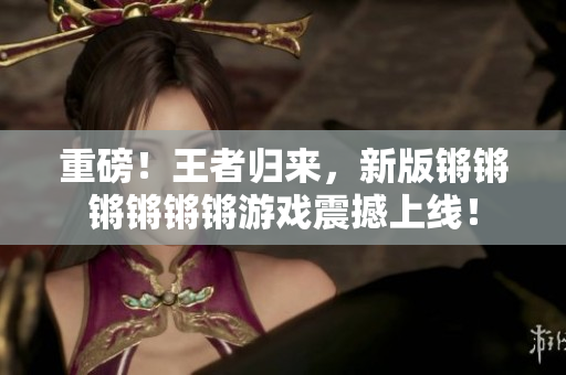 重磅！王者归来，新版锵锵锵锵锵锵游戏震撼上线！