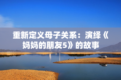 重新定义母子关系：演绎《妈妈的朋友5》的故事