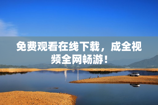 免费观看在线下载，成全视频全网畅游！