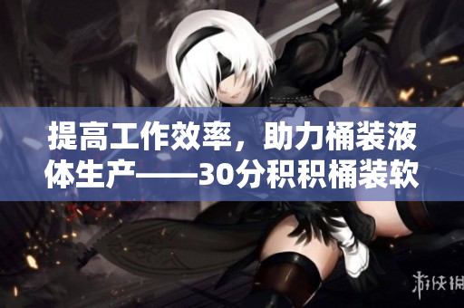 提高工作效率，助力桶装液体生产——30分积积桶装软件推荐
