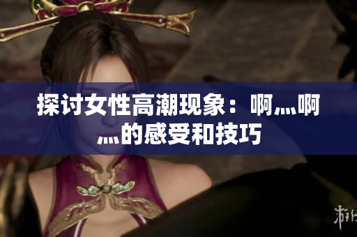 探讨女性高潮现象：啊灬啊灬的感受和技巧