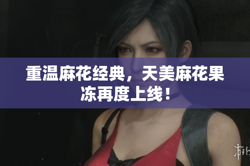 重温麻花经典，天美麻花果冻再度上线！