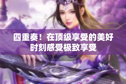 四重奏！在顶级享受的美好时刻感受极致享受
