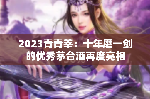 2023青青莘：十年磨一剑的优秀茅台酒再度亮相
