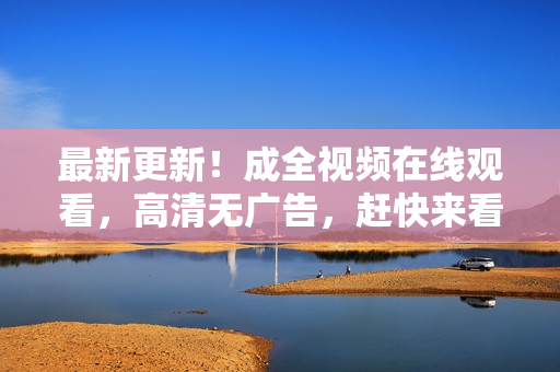 最新更新！成全视频在线观看，高清无广告，赶快来看！