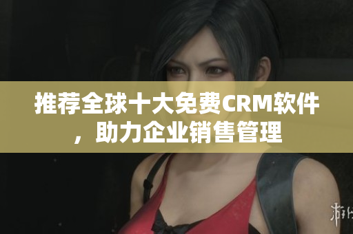推荐全球十大免费CRM软件，助力企业销售管理