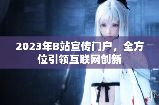 2023年B站宣传门户，全方位引领互联网创新