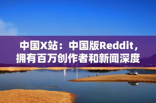中国X站：中国版Reddit，拥有百万创作者和新闻深度报道