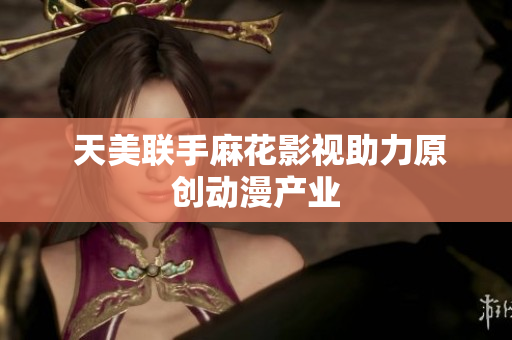  天美联手麻花影视助力原创动漫产业