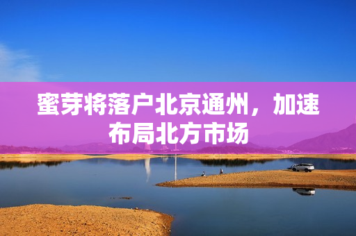 蜜芽将落户北京通州，加速布局北方市场