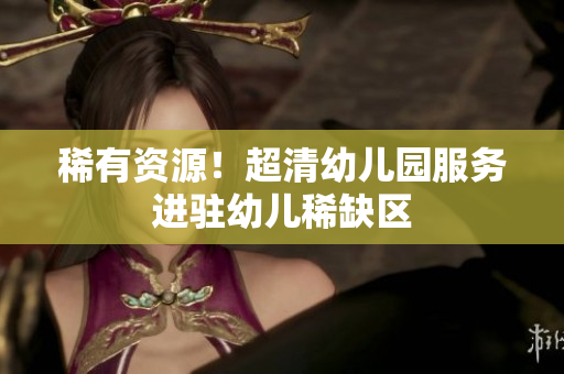 稀有资源！超清幼儿园服务进驻幼儿稀缺区