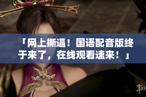 「网上撕逼！国语配音版终于来了，在线观看速来！」