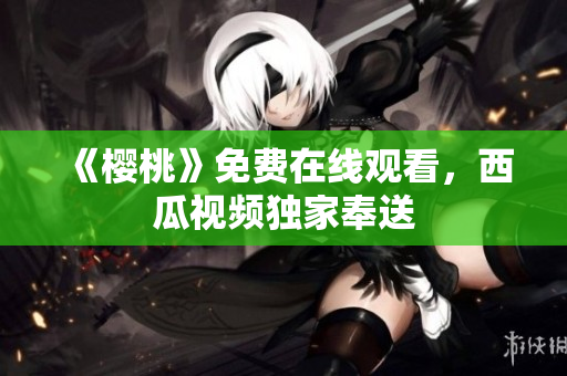 《樱桃》免费在线观看，西瓜视频独家奉送