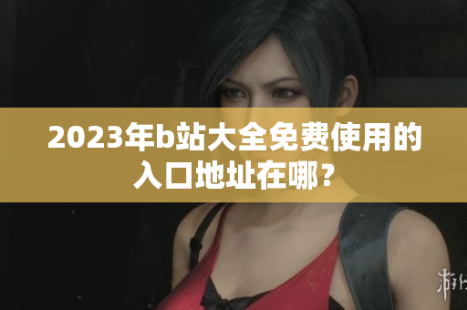 2023年b站大全免费使用的入口地址在哪？