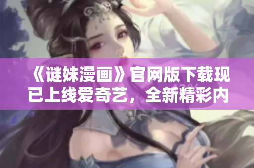 《谜妹漫画》官网版下载现已上线爱奇艺，全新精彩内容等你来看！
